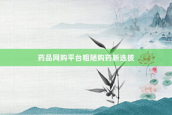 药品网购平台粗陋购药新选拔